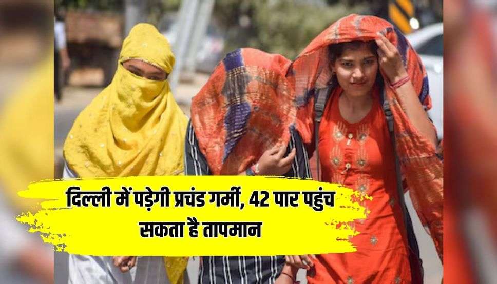 दिल्ली में पड़ेगी प्रचंड गर्मी, 42 पार पहुंच सकता है तापमान